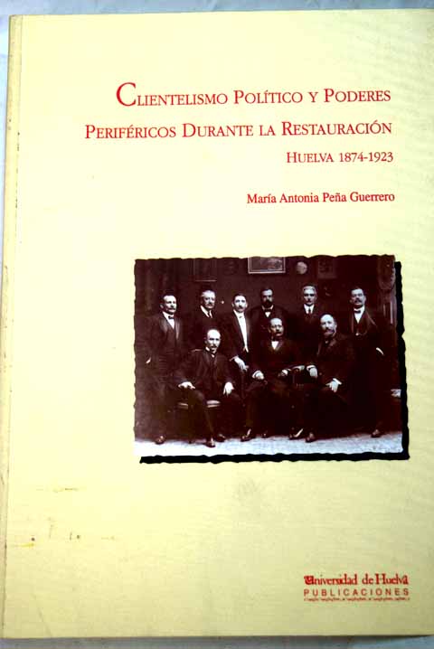 Clientelismo poltico y poderes perifricos durante la Restauracin Huelva 1874 1923 / Mara Antonia Pea Guerrero