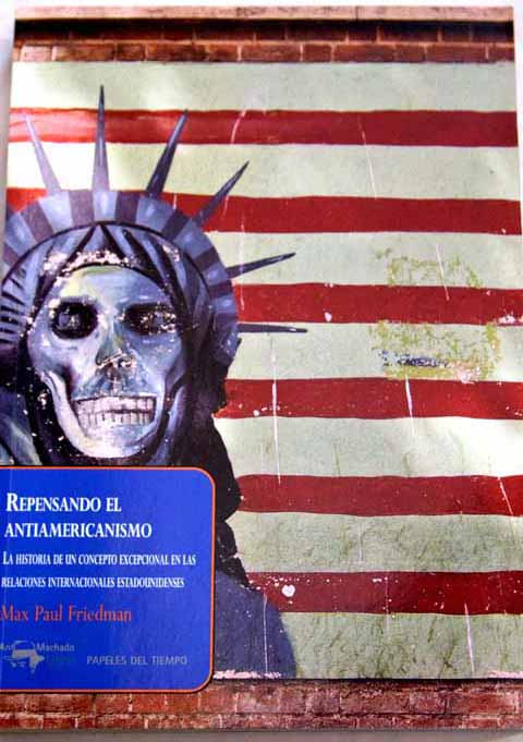 Repensando el antiamericanismo la historia de un concepto excepcional en las relaciones internacionales estadounidenses / Max Paul Friedman
