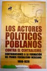 Los actores políticos poblanos contra el centralismo contribuciones a la formación del primer federalismo mexicano 1808 1826 / Inmaculada Simón