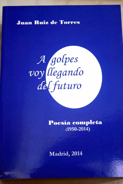 A golpes voy llegando del futuro poesa completa 1950 2014 / Juan Ruiz de Torres