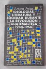Ideologas literatura y sociedad durante la Revolucin Guatemalteca 1944 1954 / Arturo Arias
