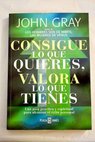 Consigue lo que quieres valora lo que tienes una guía práctica y espiritual para alcanzar el éxito personal / John Gray