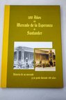 100 años del Mercado de la Esperanza de Santander historia de un mercado y su gente durante 100 años / Pedro Luis Canser
