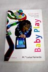 Baby play aprender jugando trucos para elegir las aplicaciones ms adecuadas para tus hijos de 0 a 12 aos / Mara Luisa Ferrers Tor