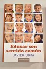 Educar con sentido común todo lo que hay que saber para que tus hijos y tú seáis felices / Javier Urra Portillo
