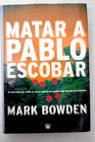 Matar a Pablo Escobar la cacera del criminal ms buscado del mundo / Mark Bowden