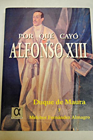 Por qu cay Alfonso XIII evolucin y disolucin de los partidos histricos durante su reinado / Gabriel Maura Gamazo