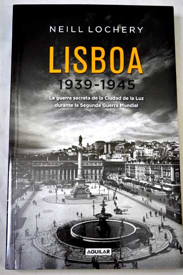 Lisboa 1939 1945 la guerra secreta de la Ciudad de la Luz durante la Segunda Guerra Mundial / Neill Lochery